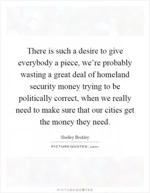 There is such a desire to give everybody a piece, we’re probably wasting a great deal of homeland security money trying to be politically correct, when we really need to make sure that our cities get the money they need Picture Quote #1