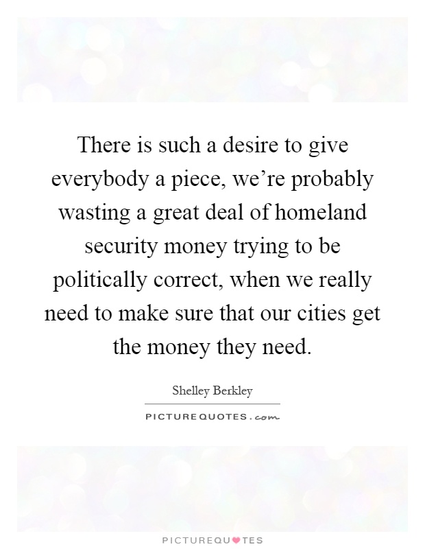 There is such a desire to give everybody a piece, we're probably wasting a great deal of homeland security money trying to be politically correct, when we really need to make sure that our cities get the money they need Picture Quote #1