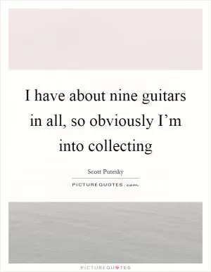 I have about nine guitars in all, so obviously I’m into collecting Picture Quote #1