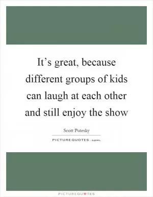 It’s great, because different groups of kids can laugh at each other and still enjoy the show Picture Quote #1
