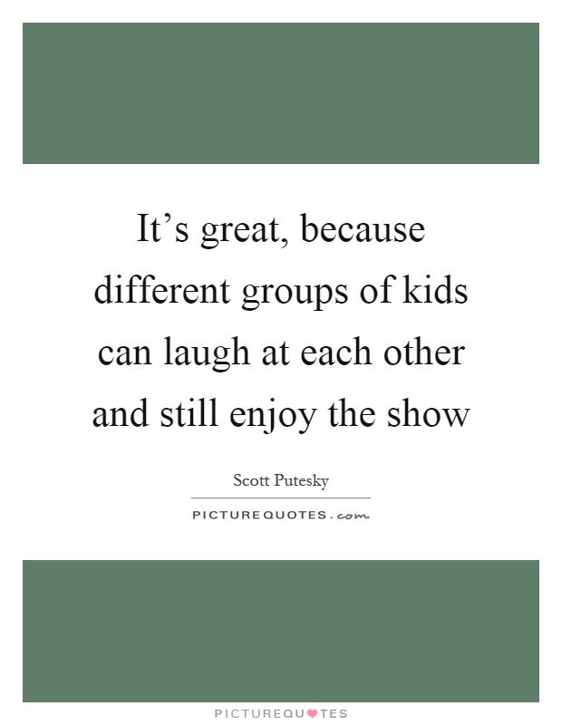 It's great, because different groups of kids can laugh at each other and still enjoy the show Picture Quote #1