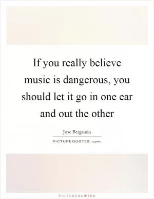 If you really believe music is dangerous, you should let it go in one ear and out the other Picture Quote #1