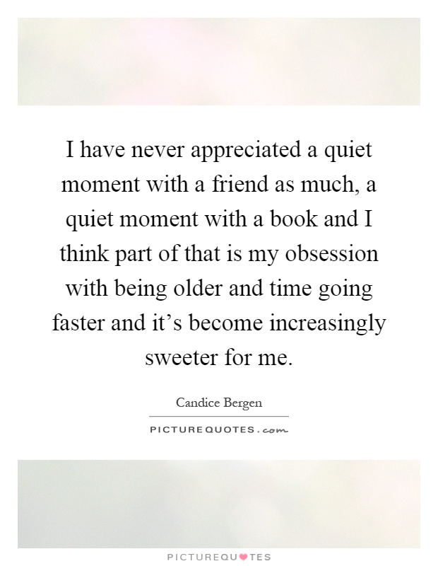 I have never appreciated a quiet moment with a friend as much, a quiet moment with a book and I think part of that is my obsession with being older and time going faster and it's become increasingly sweeter for me Picture Quote #1