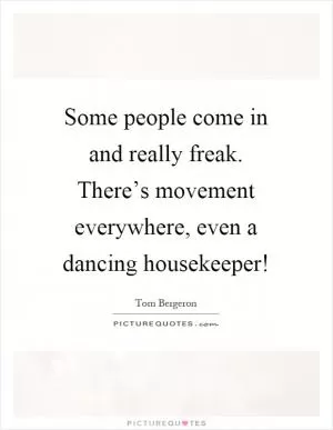 Some people come in and really freak. There’s movement everywhere, even a dancing housekeeper! Picture Quote #1