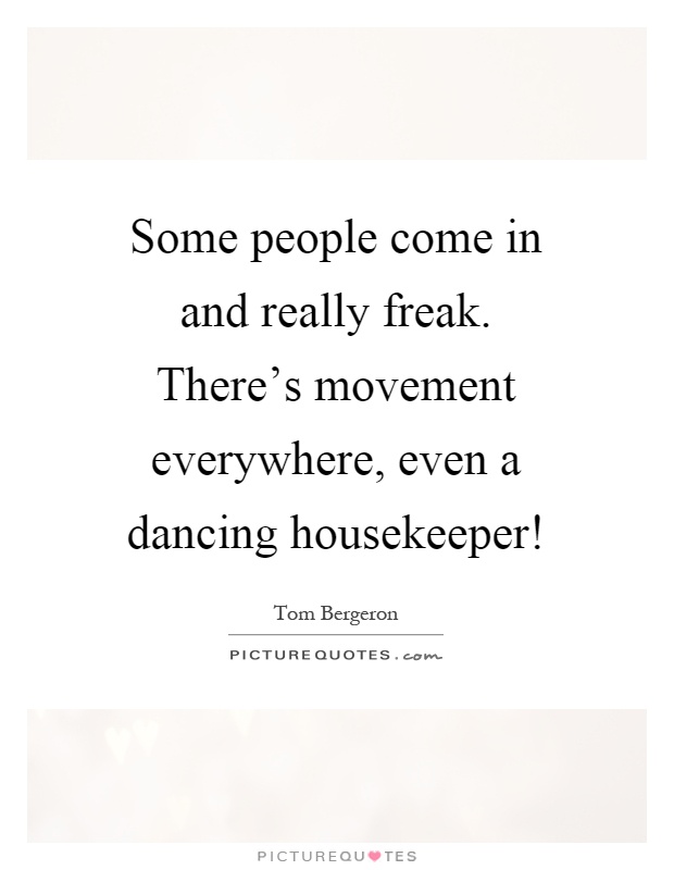 Some people come in and really freak. There's movement everywhere, even a dancing housekeeper! Picture Quote #1