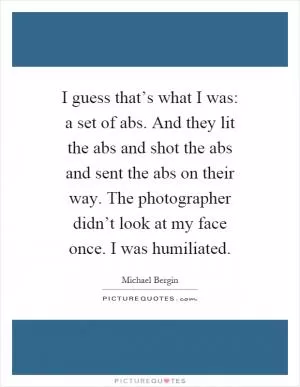 I guess that’s what I was: a set of abs. And they lit the abs and shot the abs and sent the abs on their way. The photographer didn’t look at my face once. I was humiliated Picture Quote #1