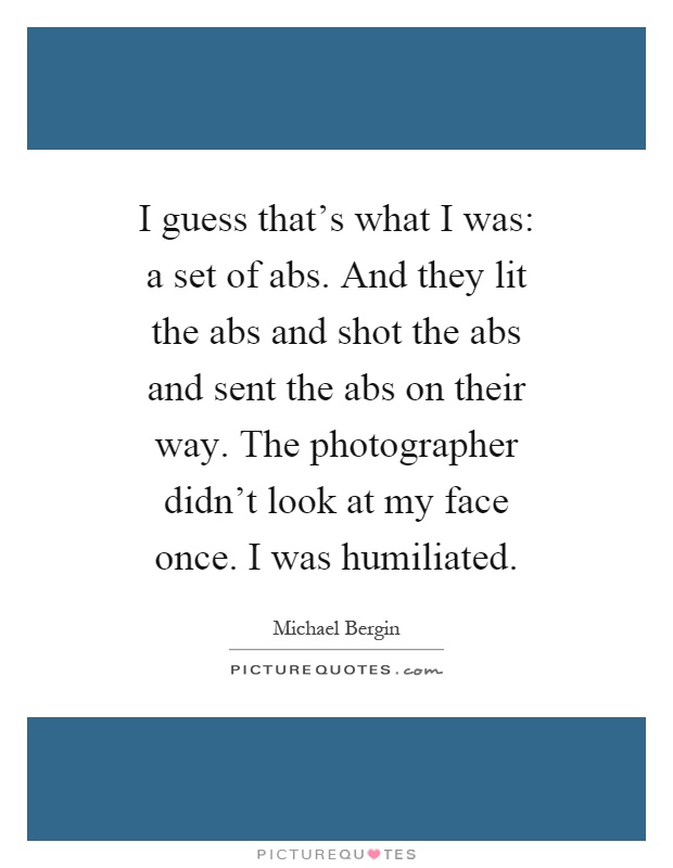 I guess that's what I was: a set of abs. And they lit the abs and shot the abs and sent the abs on their way. The photographer didn't look at my face once. I was humiliated Picture Quote #1