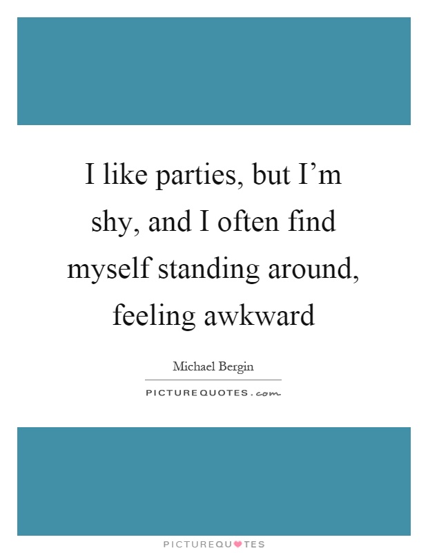I like parties, but I'm shy, and I often find myself standing around, feeling awkward Picture Quote #1