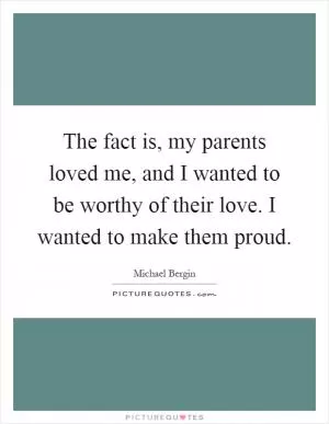The fact is, my parents loved me, and I wanted to be worthy of their love. I wanted to make them proud Picture Quote #1