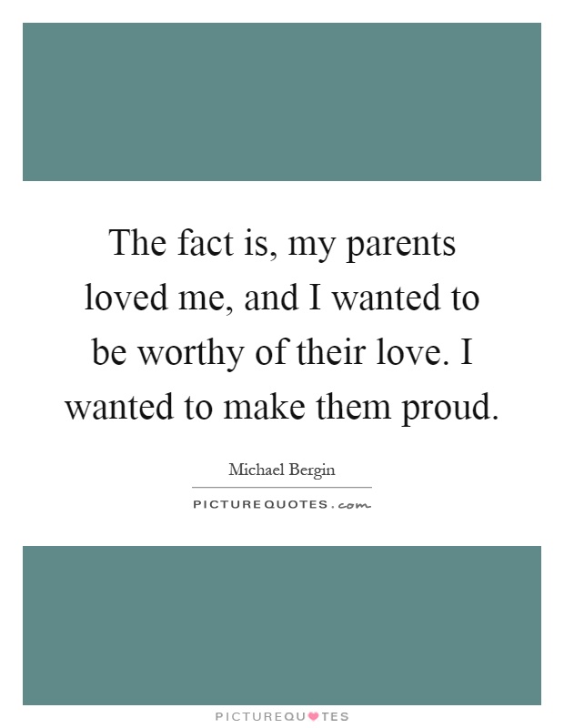 The fact is, my parents loved me, and I wanted to be worthy of their love. I wanted to make them proud Picture Quote #1