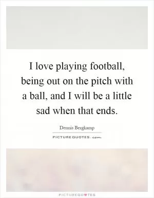 I love playing football, being out on the pitch with a ball, and I will be a little sad when that ends Picture Quote #1