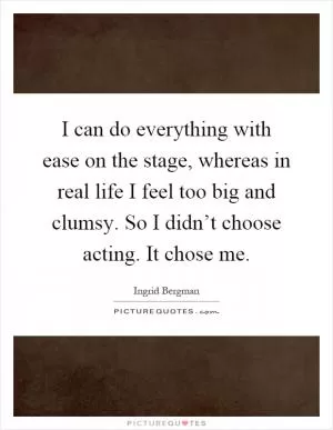 I can do everything with ease on the stage, whereas in real life I feel too big and clumsy. So I didn’t choose acting. It chose me Picture Quote #1