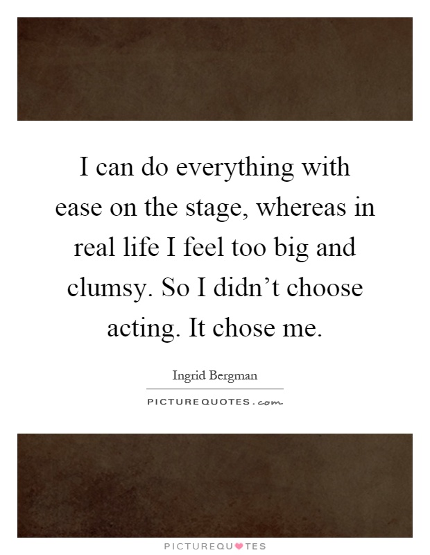 I can do everything with ease on the stage, whereas in real life I feel too big and clumsy. So I didn't choose acting. It chose me Picture Quote #1