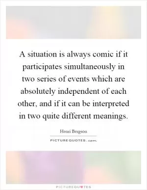 A situation is always comic if it participates simultaneously in two series of events which are absolutely independent of each other, and if it can be interpreted in two quite different meanings Picture Quote #1