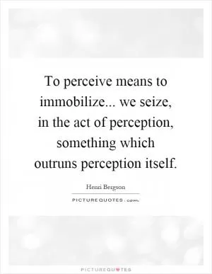 To perceive means to immobilize... we seize, in the act of perception, something which outruns perception itself Picture Quote #1