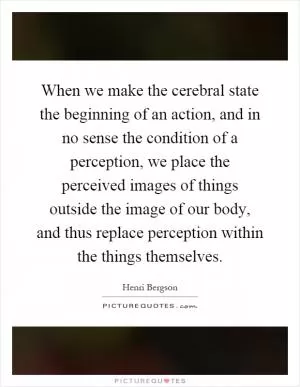 When we make the cerebral state the beginning of an action, and in no sense the condition of a perception, we place the perceived images of things outside the image of our body, and thus replace perception within the things themselves Picture Quote #1