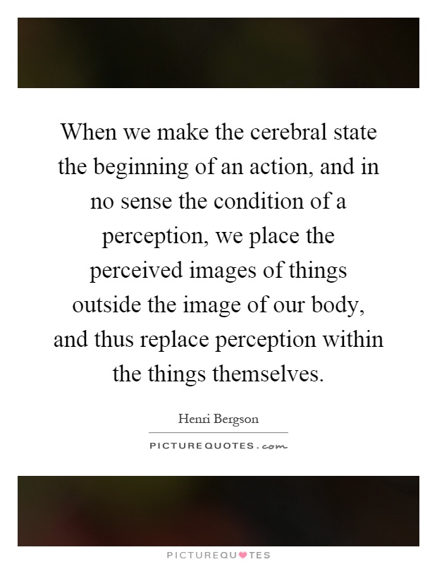 When we make the cerebral state the beginning of an action, and in no sense the condition of a perception, we place the perceived images of things outside the image of our body, and thus replace perception within the things themselves Picture Quote #1