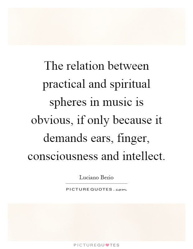 The relation between practical and spiritual spheres in music is obvious, if only because it demands ears, finger, consciousness and intellect Picture Quote #1