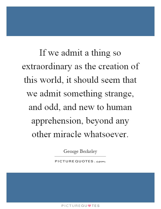 If we admit a thing so extraordinary as the creation of this world, it should seem that we admit something strange, and odd, and new to human apprehension, beyond any other miracle whatsoever Picture Quote #1