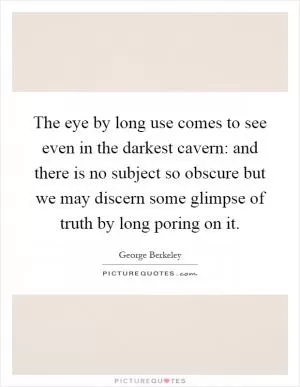 The eye by long use comes to see even in the darkest cavern: and there is no subject so obscure but we may discern some glimpse of truth by long poring on it Picture Quote #1
