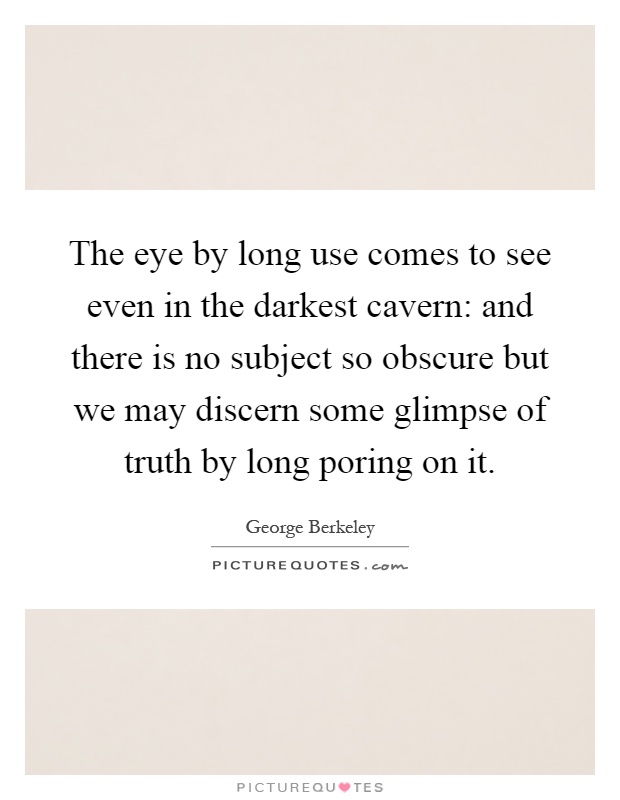 The eye by long use comes to see even in the darkest cavern: and there is no subject so obscure but we may discern some glimpse of truth by long poring on it Picture Quote #1