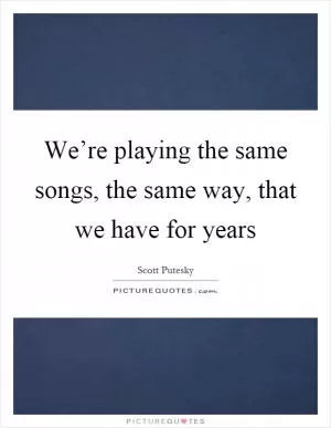 We’re playing the same songs, the same way, that we have for years Picture Quote #1