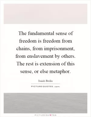 The fundamental sense of freedom is freedom from chains, from imprisonment, from enslavement by others. The rest is extension of this sense, or else metaphor Picture Quote #1