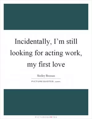 Incidentally, I’m still looking for acting work, my first love Picture Quote #1