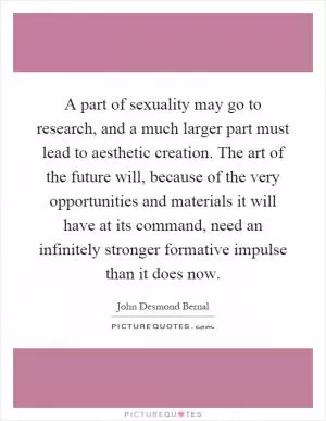 A part of sexuality may go to research, and a much larger part must lead to aesthetic creation. The art of the future will, because of the very opportunities and materials it will have at its command, need an infinitely stronger formative impulse than it does now Picture Quote #1