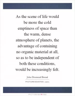 As the scene of life would be more the cold emptiness of space than the warm, dense atmosphere of planets, the advantage of containing no organic material at all, so as to be independent of both these conditions, would be increasingly felt Picture Quote #1