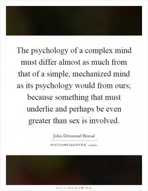 The psychology of a complex mind must differ almost as much from that of a simple, mechanized mind as its psychology would from ours; because something that must underlie and perhaps be even greater than sex is involved Picture Quote #1