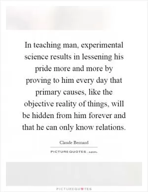 In teaching man, experimental science results in lessening his pride more and more by proving to him every day that primary causes, like the objective reality of things, will be hidden from him forever and that he can only know relations Picture Quote #1