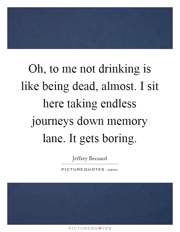 Oh, to me not drinking is like being dead, almost. I sit here taking endless journeys down memory lane. It gets boring Picture Quote #1