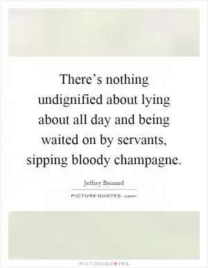 There’s nothing undignified about lying about all day and being waited on by servants, sipping bloody champagne Picture Quote #1