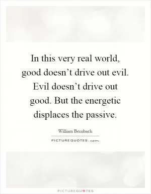 In this very real world, good doesn’t drive out evil. Evil doesn’t drive out good. But the energetic displaces the passive Picture Quote #1