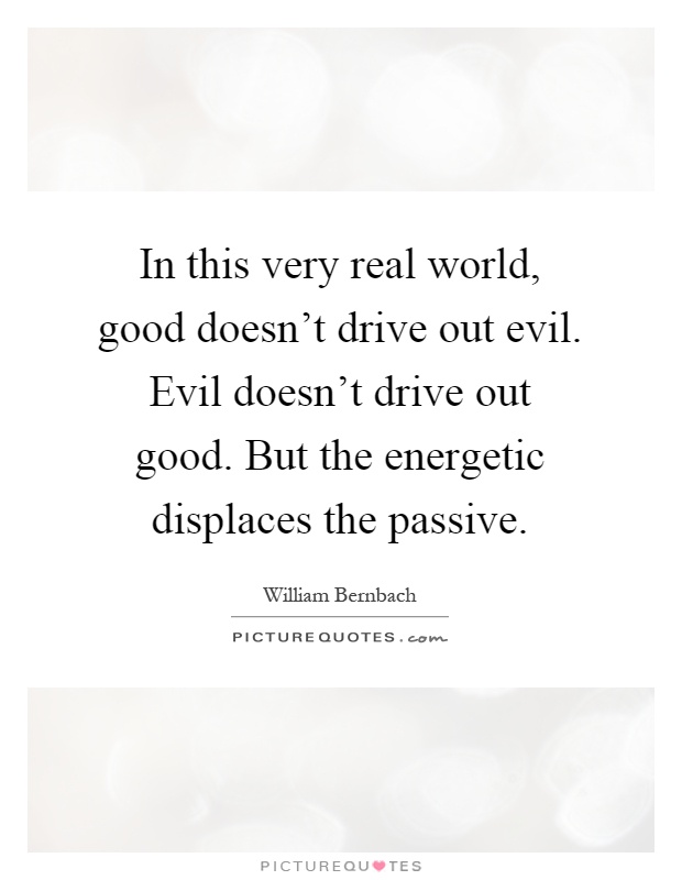 In this very real world, good doesn't drive out evil. Evil doesn't drive out good. But the energetic displaces the passive Picture Quote #1