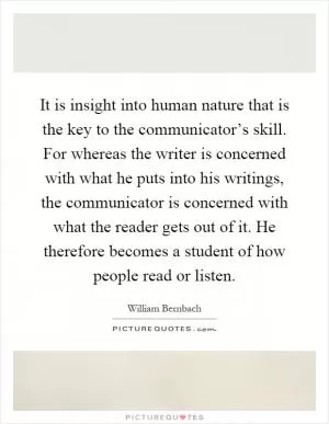 It is insight into human nature that is the key to the communicator’s skill. For whereas the writer is concerned with what he puts into his writings, the communicator is concerned with what the reader gets out of it. He therefore becomes a student of how people read or listen Picture Quote #1