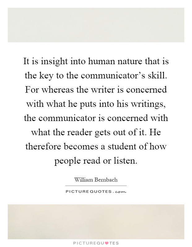 It is insight into human nature that is the key to the communicator's skill. For whereas the writer is concerned with what he puts into his writings, the communicator is concerned with what the reader gets out of it. He therefore becomes a student of how people read or listen Picture Quote #1