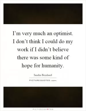 I’m very much an optimist. I don’t think I could do my work if I didn’t believe there was some kind of hope for humanity Picture Quote #1
