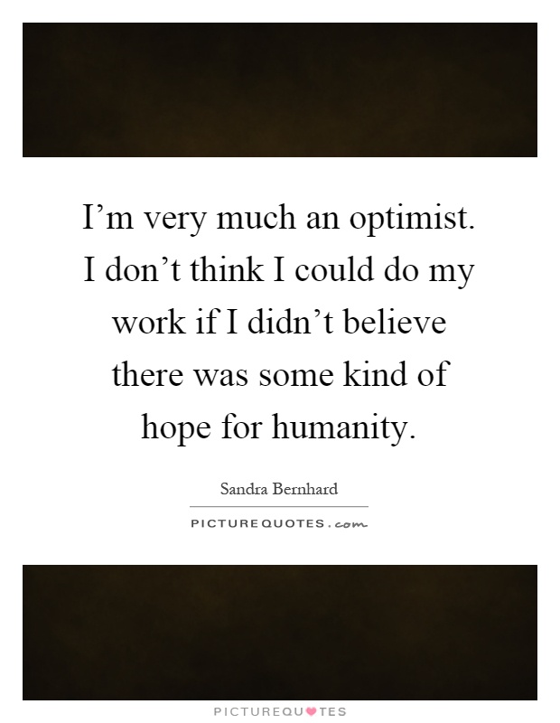 I'm very much an optimist. I don't think I could do my work if I didn't believe there was some kind of hope for humanity Picture Quote #1