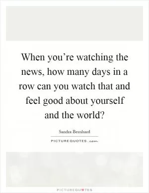 When you’re watching the news, how many days in a row can you watch that and feel good about yourself and the world? Picture Quote #1