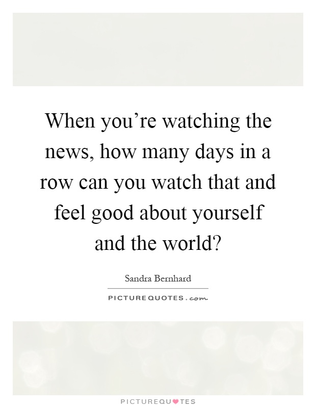 When you're watching the news, how many days in a row can you watch that and feel good about yourself and the world? Picture Quote #1