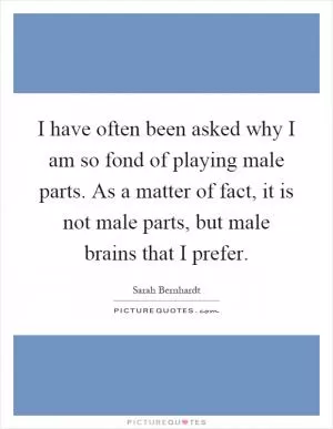 I have often been asked why I am so fond of playing male parts. As a matter of fact, it is not male parts, but male brains that I prefer Picture Quote #1