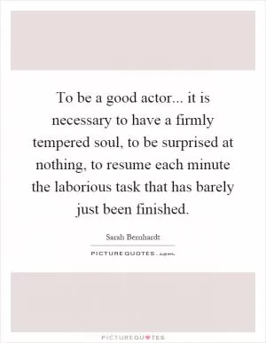 To be a good actor... it is necessary to have a firmly tempered soul, to be surprised at nothing, to resume each minute the laborious task that has barely just been finished Picture Quote #1