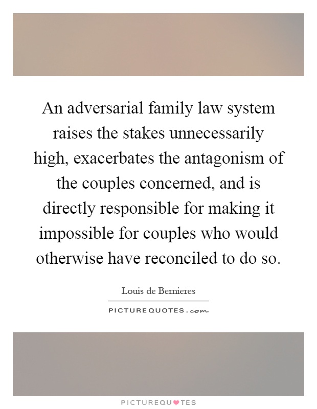 An adversarial family law system raises the stakes unnecessarily high, exacerbates the antagonism of the couples concerned, and is directly responsible for making it impossible for couples who would otherwise have reconciled to do so Picture Quote #1