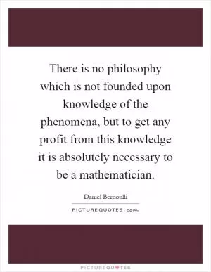 There is no philosophy which is not founded upon knowledge of the phenomena, but to get any profit from this knowledge it is absolutely necessary to be a mathematician Picture Quote #1