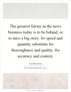The greatest felony in the news business today is to be behind, or to miss a big story. So speed and quantity substitute for thoroughness and quality, for accuracy and context Picture Quote #1