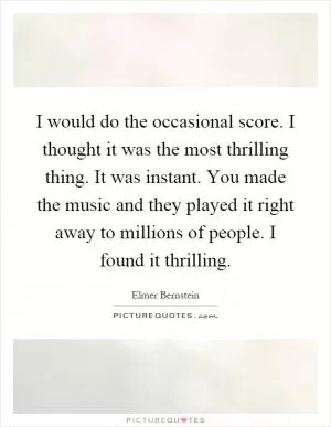 I would do the occasional score. I thought it was the most thrilling thing. It was instant. You made the music and they played it right away to millions of people. I found it thrilling Picture Quote #1