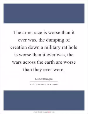 The arms race is worse than it ever was, the dumping of creation down a military rat hole is worse than it ever was, the wars across the earth are worse than they ever were Picture Quote #1