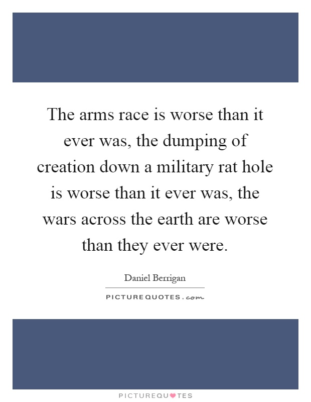 The arms race is worse than it ever was, the dumping of creation down a military rat hole is worse than it ever was, the wars across the earth are worse than they ever were Picture Quote #1